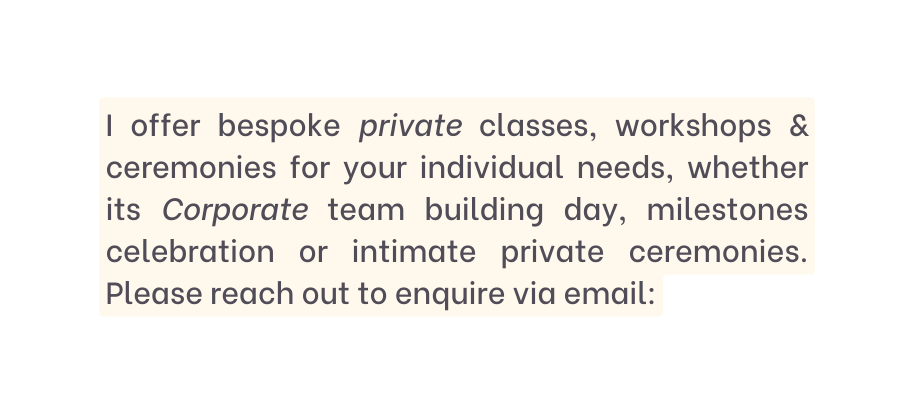 I offer bespoke private classes workshops ceremonies for your individual needs whether its Corporate team building day milestones celebration or intimate private ceremonies Please reach out to enquire via email